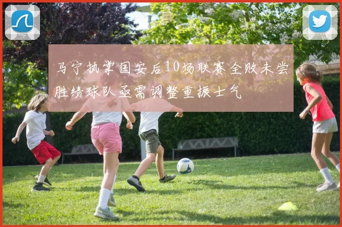马宁执掌国安后10场联赛全败未尝胜绩球队亟需调整重振士气