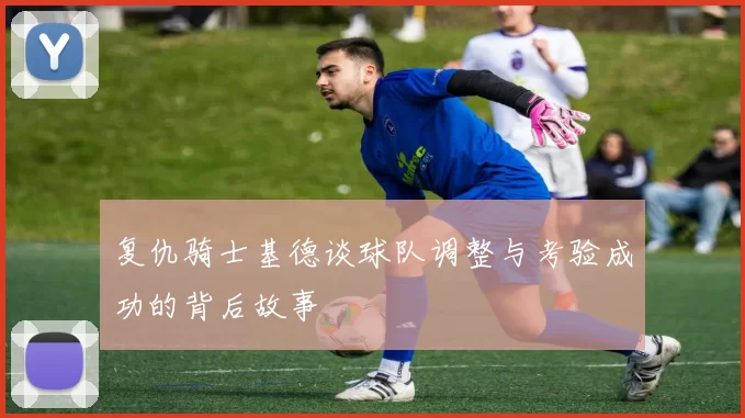 复仇骑士基德谈球队调整与考验成功的背后故事