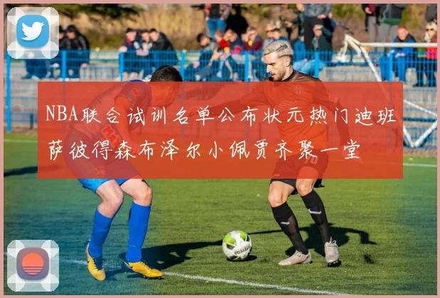 NBA联合试训名单公布状元热门迪班萨彼得森布泽尔小佩贾齐聚一堂