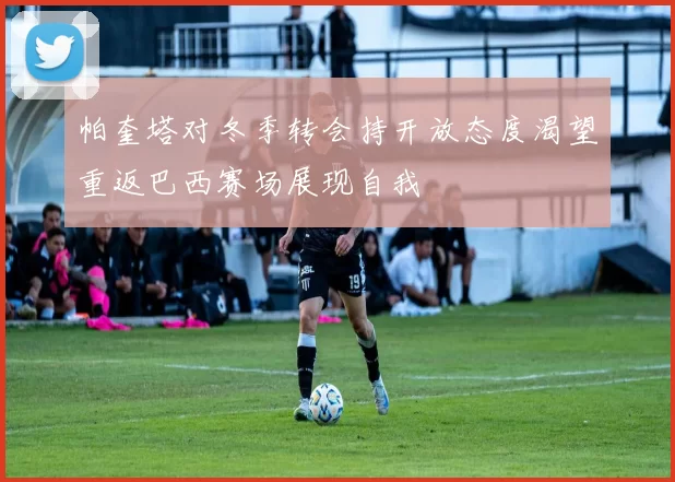 帕奎塔对冬季转会持开放态度渴望重返巴西赛场展现自我