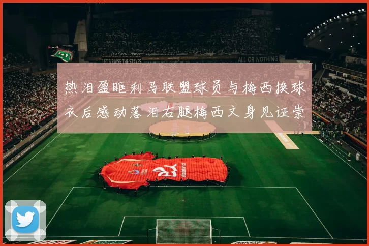 热泪盈眶利马联盟球员与梅西换球衣后感动落泪右腿梅西文身见证崇拜之情