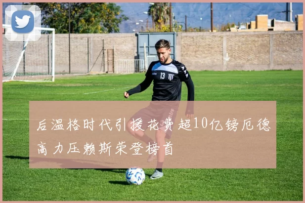 后温格时代引援花费超10亿镑厄德高力压赖斯荣登榜首