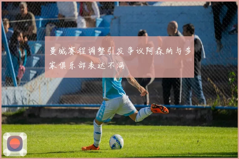曼城赛程调整引发争议阿森纳与多家俱乐部表达不满
