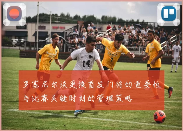 罗塞尼尔谈更换首发门将的重要性与比赛关键时刻的管理策略