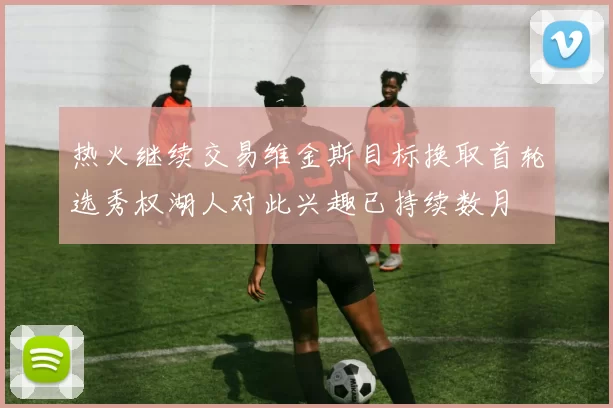 热火继续交易维金斯目标换取首轮选秀权湖人对此兴趣已持续数月
