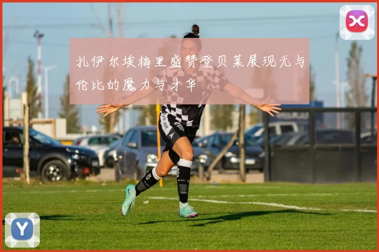 扎伊尔埃梅里盛赞登贝莱展现无与伦比的魔力与才华