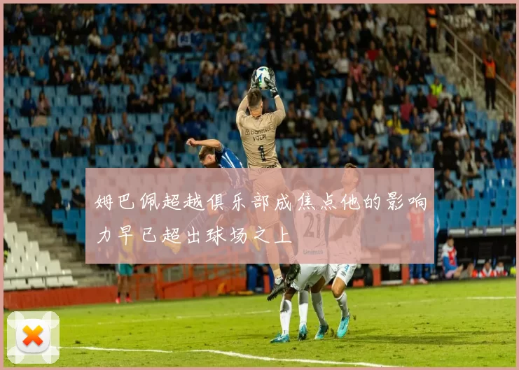姆巴佩超越俱乐部成焦点他的影响力早已超出球场之上