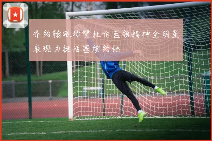 乔约翰逊称赞杜伦蓝领精神全明星表现力挺活塞续约他