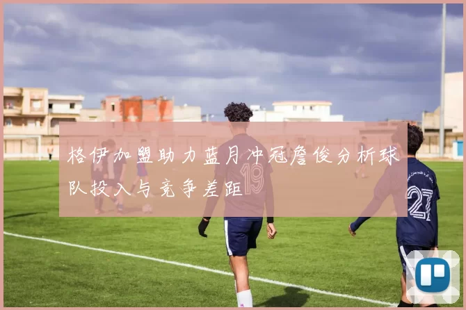 格伊加盟助力蓝月冲冠詹俊分析球队投入与竞争差距