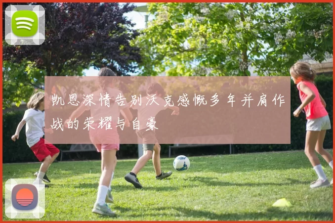 凯恩深情告别沃克感慨多年并肩作战的荣耀与自豪