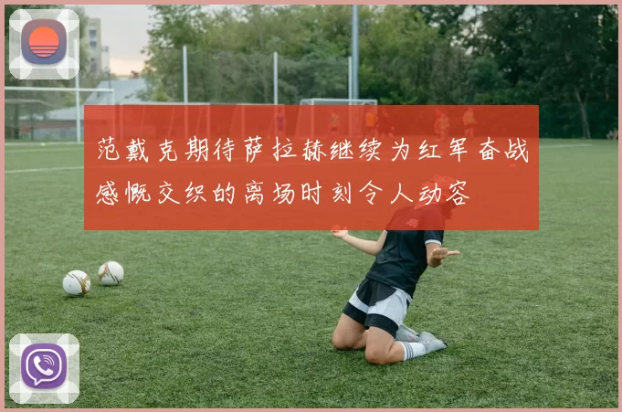 范戴克期待萨拉赫继续为红军奋战感慨交织的离场时刻令人动容
