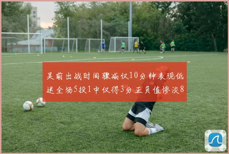 吴前出战时间骤减仅10分钟表现低迷全场5投1中仅得3分正负值惨淡8