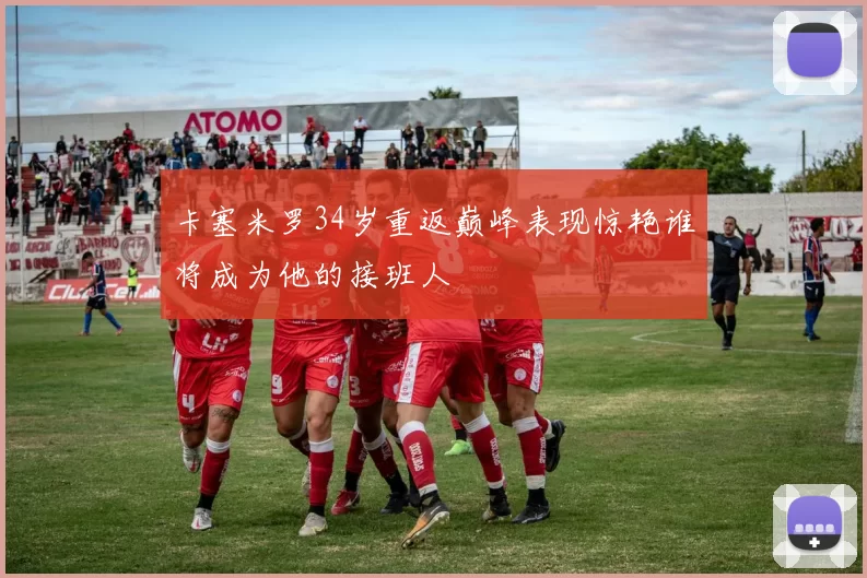 卡塞米罗34岁重返巅峰表现惊艳谁将成为他的接班人