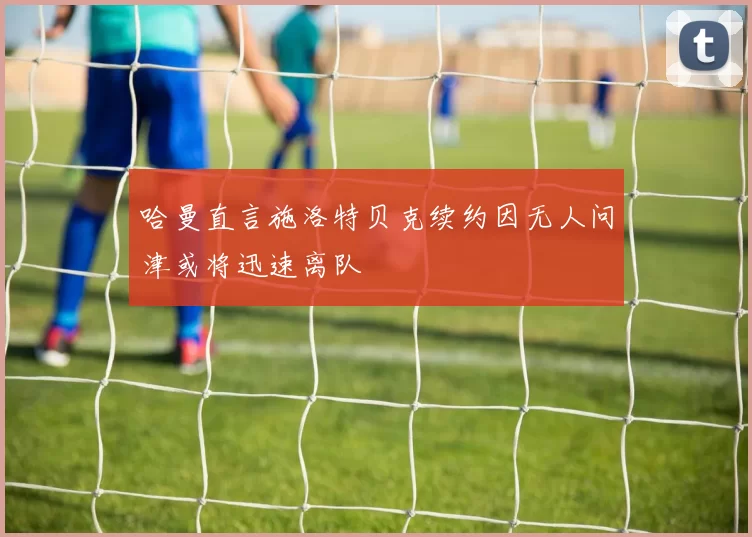 哈曼直言施洛特贝克续约因无人问津或将迅速离队
