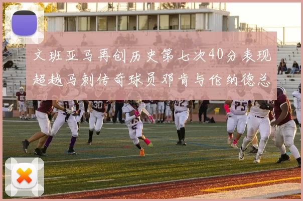 文班亚马再创历史第七次40分表现超越马刺传奇球员邓肯与伦纳德总和