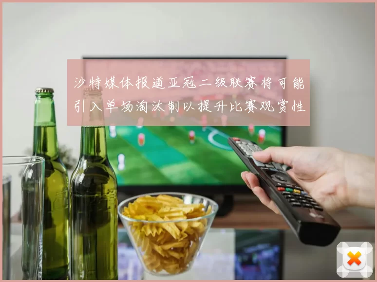沙特媒体报道亚冠二级联赛将可能引入单场淘汰制以提升比赛观赏性