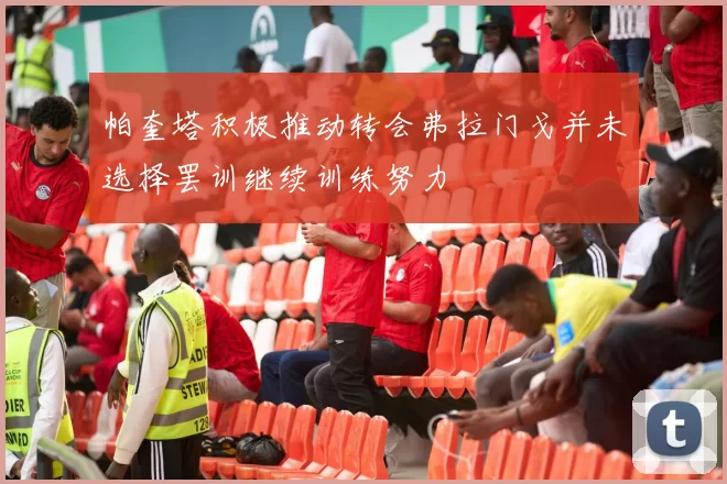 帕奎塔积极推动转会弗拉门戈并未选择罢训继续训练努力