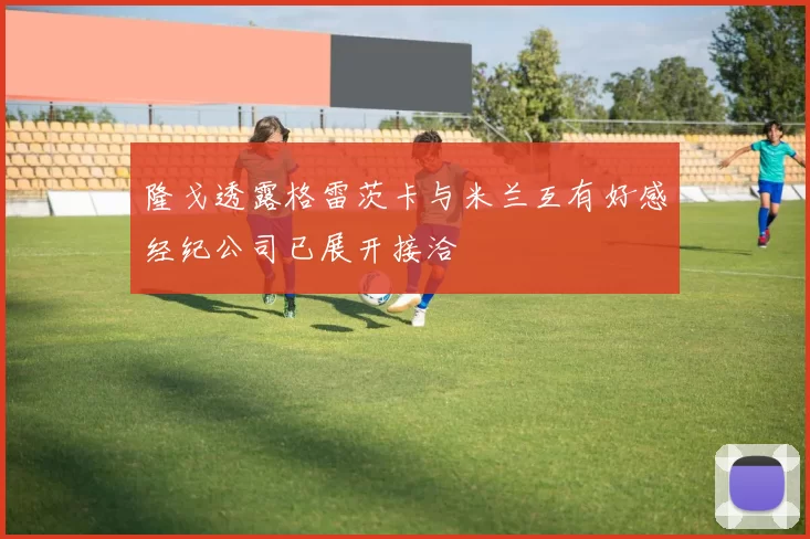 隆戈透露格雷茨卡与米兰互有好感经纪公司已展开接洽