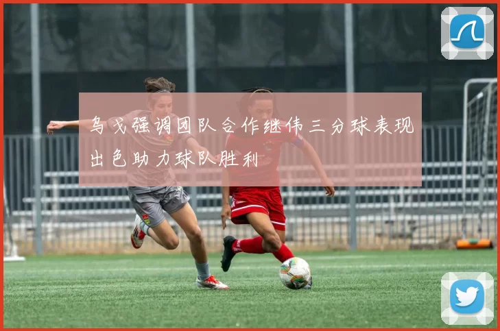 乌戈强调团队合作继伟三分球表现出色助力球队胜利
