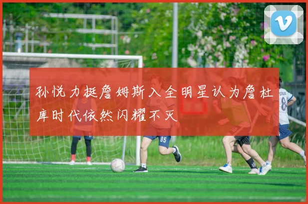 孙悦力挺詹姆斯入全明星认为詹杜库时代依然闪耀不灭