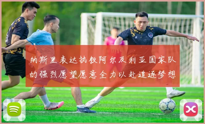 纳斯里表达执教阿尔及利亚国家队的强烈愿望愿意全力以赴追逐梦想