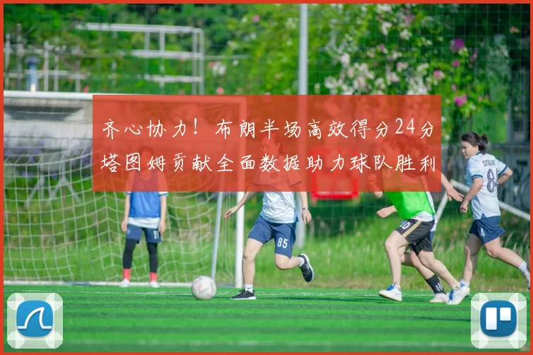 齐心协力！布朗半场高效得分24分塔图姆贡献全面数据助力球队胜利